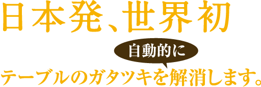 日本初、世界初。テーブルのガタツキを自動的に解消します。